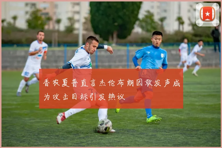 香农夏普直言杰伦布朗因敢发声成为攻击目标引发热议