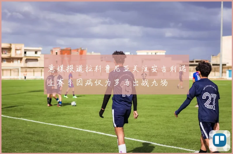 意媒报道拉科鲁尼亚关注安吉利诺上赛季因病仅为罗马出战九场