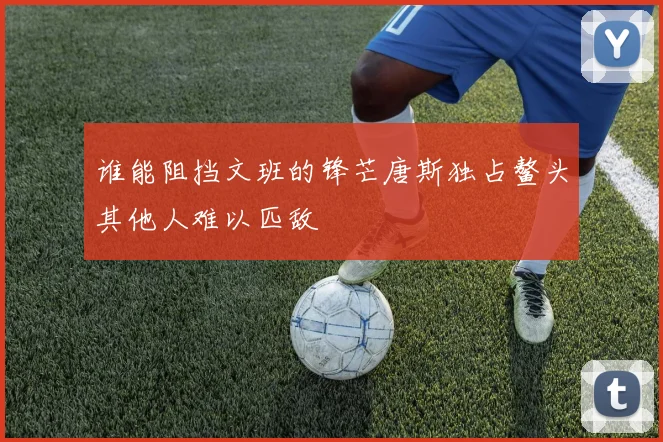 谁能阻挡文班的锋芒唐斯独占鳌头其他人难以匹敌