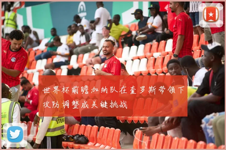世界杯前瞻加纳队在奎罗斯带领下攻防调整成关键挑战