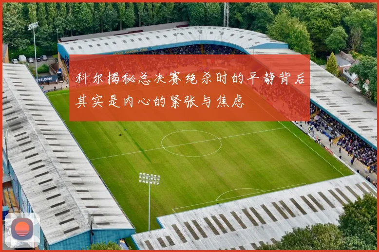 科尔揭秘总决赛绝杀时的平静背后其实是内心的紧张与焦虑